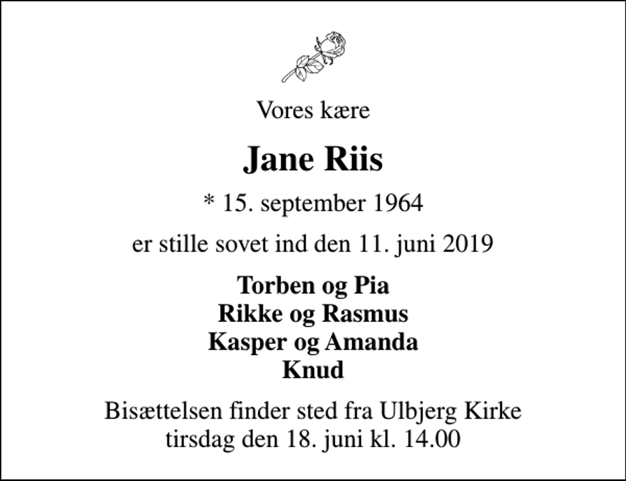 <p>Vores kære<br />Jane Riis<br />* 15. september 1964<br />er stille sovet ind den 11. juni 2019<br />Torben og Pia Rikke og Rasmus Kasper og Amanda Knud<br />Bisættelsen finder sted fra Ulbjerg Kirke tirsdag den 18. juni kl. 14.00</p>