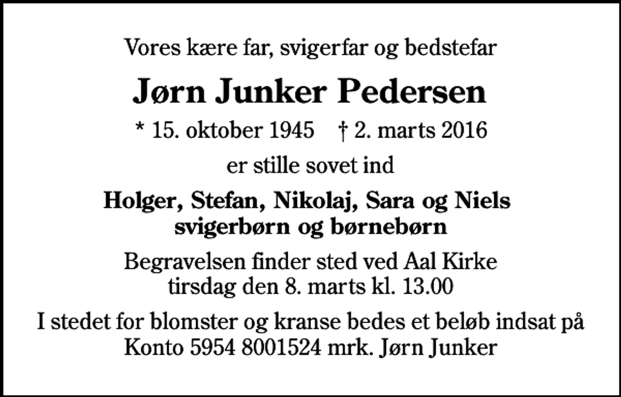 <p>Vores kære far, svigerfar og bedstefar<br />Jørn Junker Pedersen<br />* 15. oktober 1945 ✝ 2. marts 2016<br />er stille sovet ind<br />Holger, Stefan, Nikolaj, Sara og Niels svigerbørn og børnebørn<br />Begravelsen finder sted ved Aal Kirke tirsdag den 8. marts kl. 13.00<br />I stedet for blomster og kranse bedes et beløb indsat på Konto 5954 8001524 mrk. Jørn Junker</p>