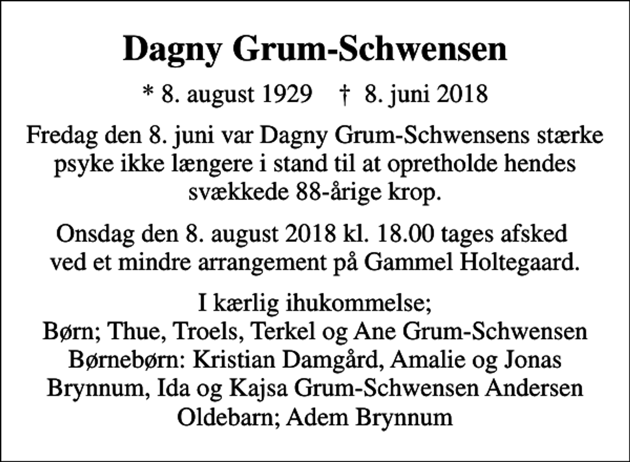 <p>Dagny Grum-Schwensen<br />* 8. august 1929 ✝ 8. juni 2018<br />Fredag den 8. juni var Dagny Grum-Schwensens stærke psyke ikke længere i stand til at opretholde hendes svækkede 88-årige krop.<br />Onsdag den 8. august 2018 kl. 18.00 tages afsked ved et mindre arrangement på Gammel Holtegaard.<br />I kærlig ihukommelse; Børn; Thue, Troels, Terkel og Ane Grum-Schwensen Børnebørn: Kristian Damgård, Amalie og Jonas Brynnum, Ida og Kajsa Grum-Schwensen Andersen Oldebarn; Adem Brynnum</p>