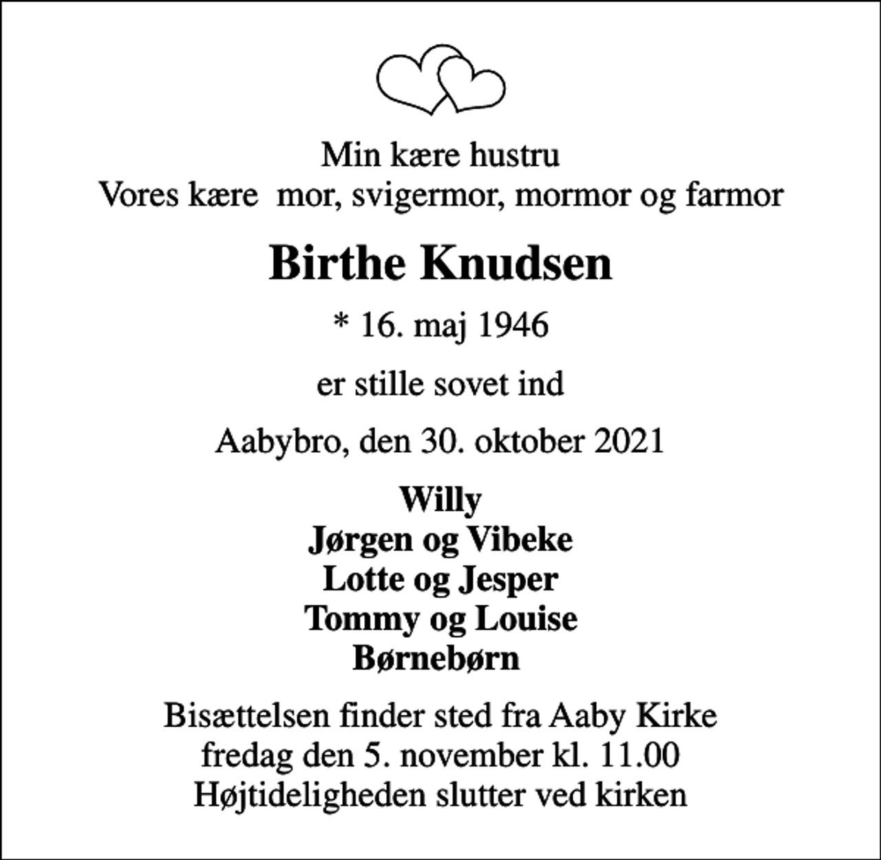 <p>Min kære hustru Vores kære mor, svigermor, mormor og farmor<br />Birthe Knudsen<br />* 16. maj 1946<br />er stille sovet ind<br />Aabybro, den 30. oktober 2021<br />Willy Jørgen og Vibeke Lotte og Jesper Tommy og Louise Børnebørn<br />Bisættelsen finder sted fra Aaby Kirke fredag den 5. november kl. 11.00 Højtideligheden slutter ved kirken</p>