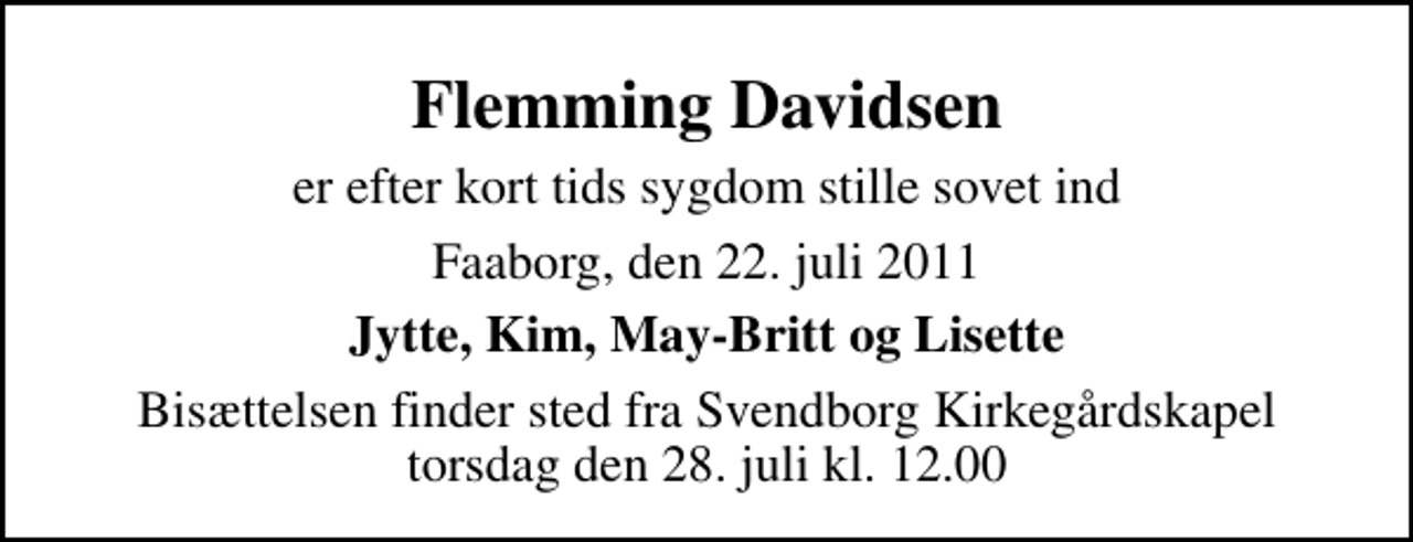 <p>Flemming Davidsen<br />er efter kort tids sygdom stille sovet ind<br />Faaborg, den 22. juli 2011<br />Jytte, Kim, May-Britt og Lisette<br />Bisættelsen finder sted fra Svendborg Kirkegårdskapel torsdag den 28. juli kl. 12.00</p>