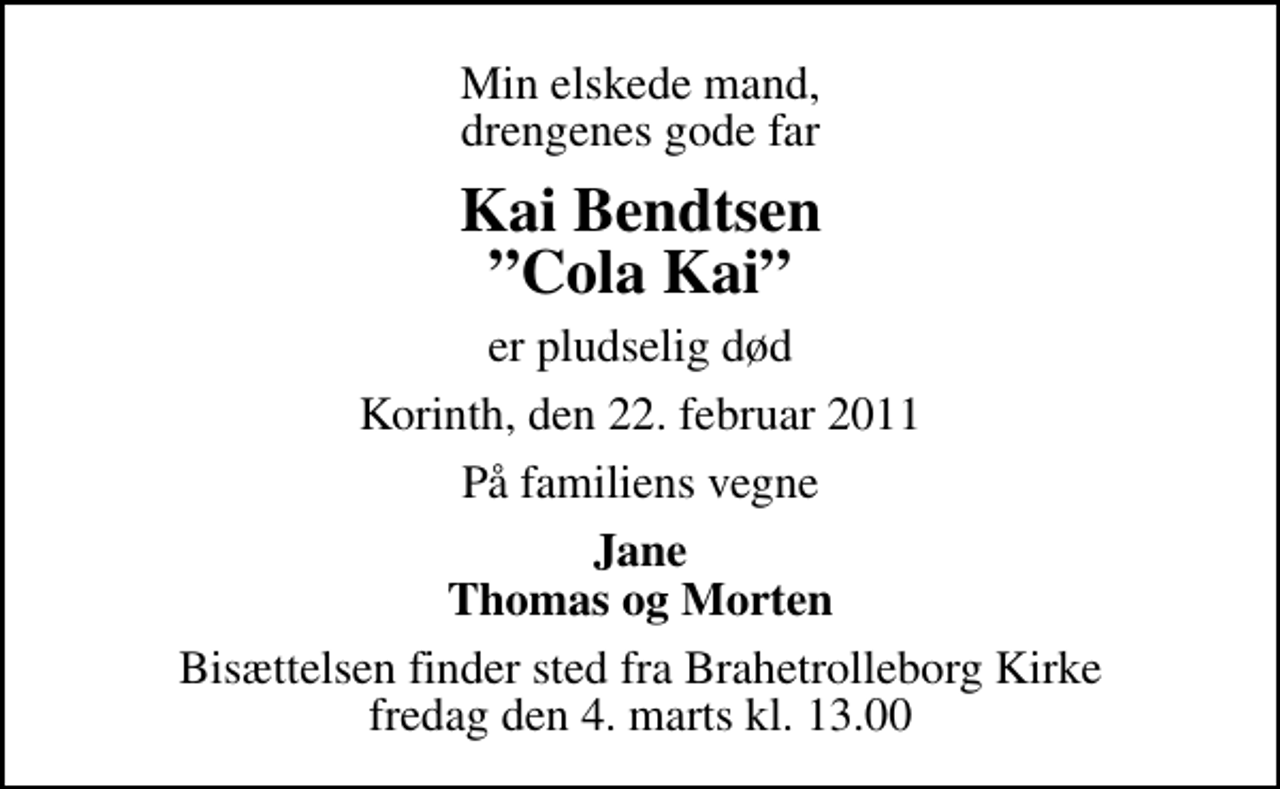 <p>Min elskede mand, drengenes gode far<br />Kai Bendtsen Cola Kai<br />er pludselig død<br />Korinth, den 22. februar 2011<br />På familiens vegne<br />Jane Thomas og Morten<br />Bisættelsen finder sted fra Brahetrolleborg Kirke fredag den 4. marts kl. 13.00</p>