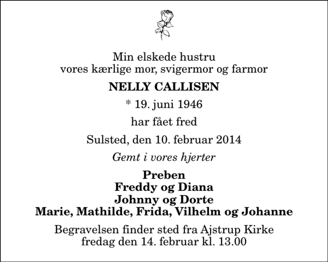<p>Min elskede hustru vores kærlige mor, svigermor og farmor<br />Nelly Callisen<br />* 19. juni 1946<br />har fået fred<br />Sulsted, den 10. februar 2014<br />Gemt i vores hjerter<br />Preben Freddy og Diana Johnny og Dorte Marie, Mathilde, Frida, Vilhelm og Johanne<br />Begravelsen finder sted fra Ajstrup Kirke fredag den 14. februar kl. 13.00</p>