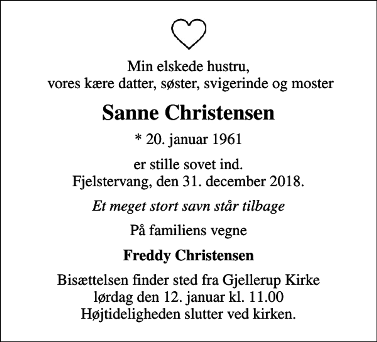 <p>Min elskede hustru, vores kære datter, søster, svigerinde og moster<br />Sanne Christensen<br />* 20. januar 1961<br />er stille sovet ind. Fjelstervang, den 31. december 2018.<br />Et meget stort savn står tilbage<br />På familiens vegne<br />Freddy Christensen<br />Bisættelsen finder sted fra Gjellerup Kirke lørdag den 12. januar kl. 11.00 Højtideligheden slutter ved kirken.</p>