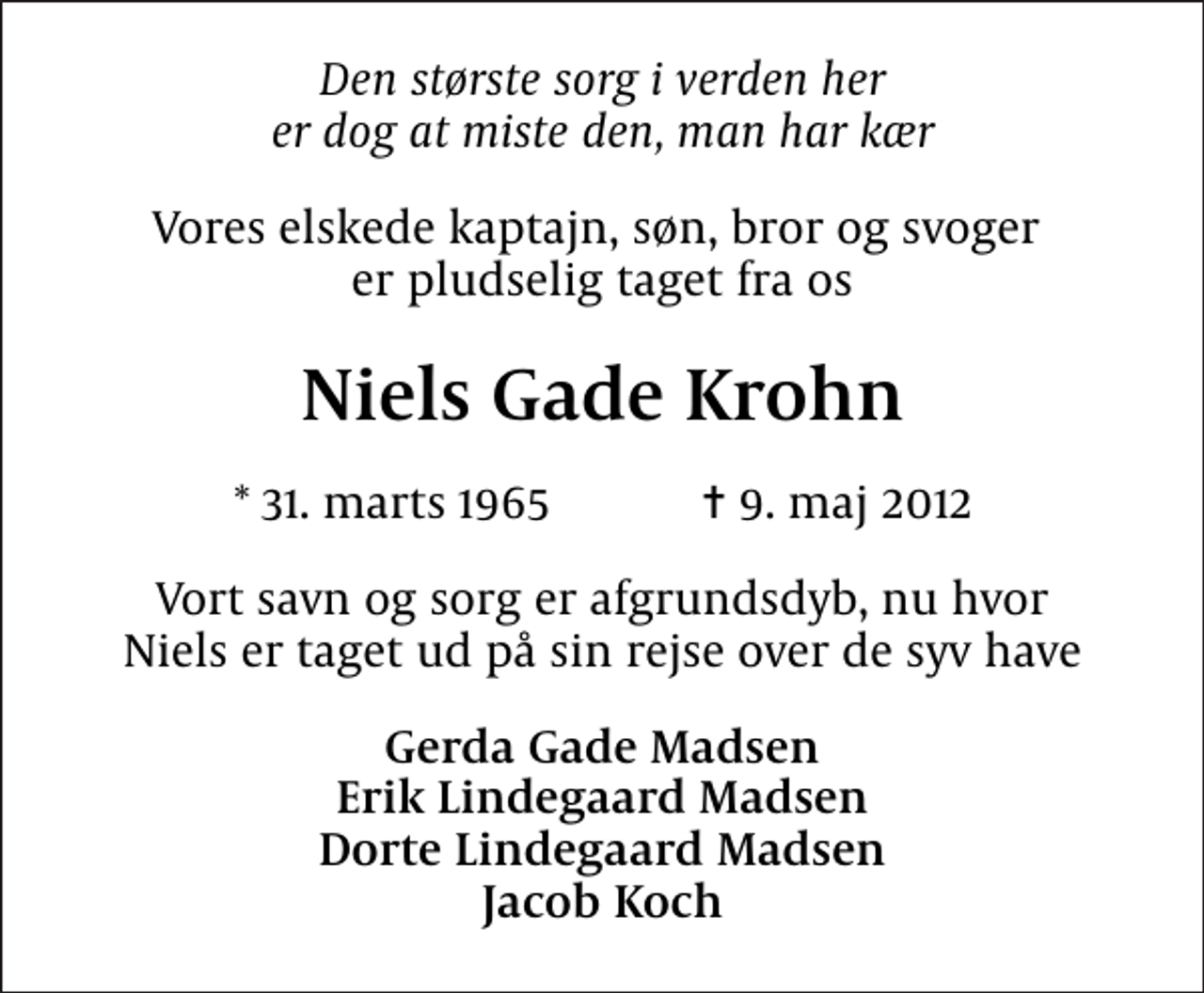 <p>Den største sorg i verden her er dog at miste den, man har kær<br />Vores elskede kaptajn, søn, bror og svoger er pludselig taget fra os<br />Niels Gade Krohn<br />* 31. marts 1965 ✝ 9. maj 2012<br />Vort savn og sorg er afgrundsdyb, nu hvor Niels er taget ud på sin rejse over de syv have<br />Gerda Gade Madsen Erik Lindegaard Madsen Dorte Lindegaard Madsen Jacob Koch</p>