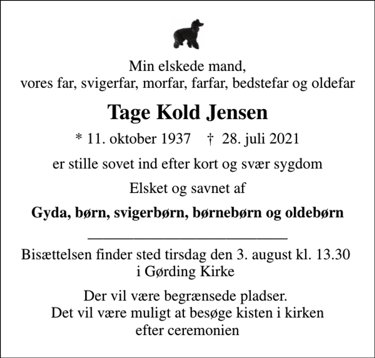 <p>Min elskede mand, vores far, svigerfar, morfar, farfar, bedstefar og oldefar<br />Tage Kold Jensen<br />* 11. oktober 1937 ✝ 28. juli 2021<br />er stille sovet ind efter kort og svær sygdom<br />Elsket og savnet af<br />Gyda, børn, svigerbørn, børnebørn og oldebørn<br />Bisættelsen finder sted tirsdag den 3. august kl. 13.30 i Gørding Kirke<br />Der vil være begrænsede pladser. Det vil være muligt at besøge kisten i kirken efter ceremonien</p>