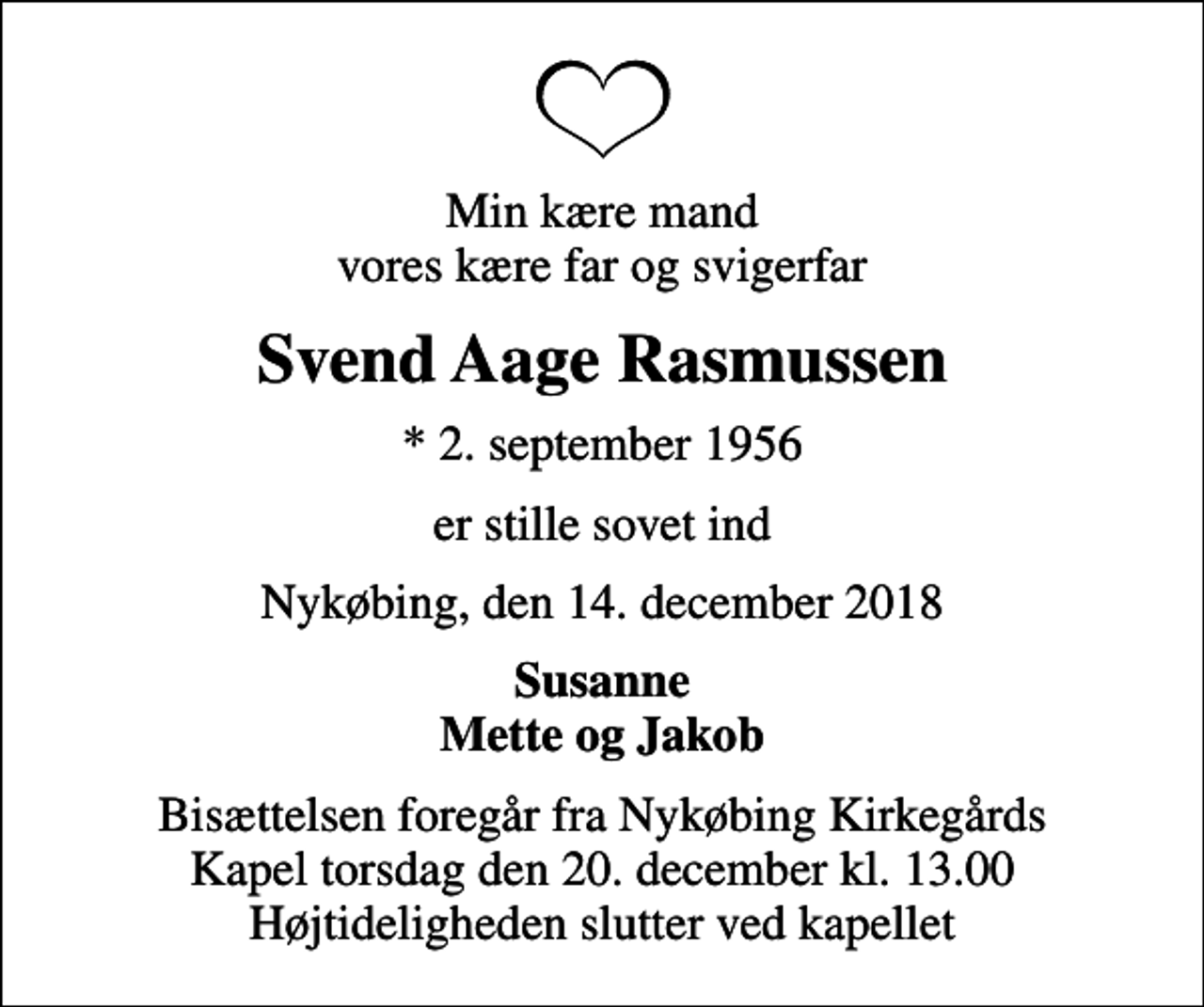 <p>Min kære mand vores kære far og svigerfar<br />Svend Aage Rasmussen<br />* 2. september 1956<br />er stille sovet ind<br />Nykøbing, den 14. december 2018<br />Susanne Mette og Jakob<br />Bisættelsen foregår fra Nykøbing Kirkegårds Kapel torsdag den 20. december kl. 13.00 Højtideligheden slutter ved kapellet</p>