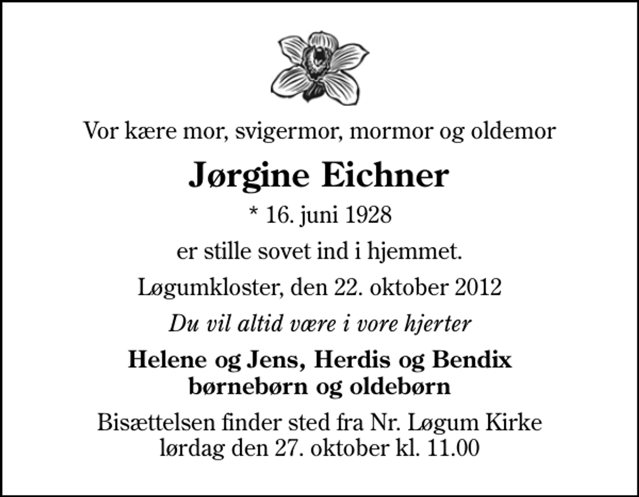 <p>Vor kære mor, svigermor, mormor og oldemor<br />Jørgine Eichner<br />* 16. juni 1928<br />er stille sovet ind i hjemmet.<br />Løgumkloster, den 22. oktober 2012<br />Du vil altid være i vore hjerter<br />Helene og Jens, Herdis og Bendix børnebørn og oldebørn<br />Bisættelsen finder sted fra Nr. Løgum Kirke lørdag den 27. oktober kl. 11.00</p>