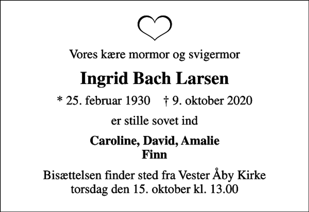 <p>Vores kære mormor og svigermor<br />Ingrid Bach Larsen<br />* 25. februar 1930 ✝ 9. oktober 2020<br />er stille sovet ind<br />Caroline, David, Amalie Finn<br />Bisættelsen finder sted fra Vester Åby Kirke torsdag den 15. oktober kl. 13.00</p>