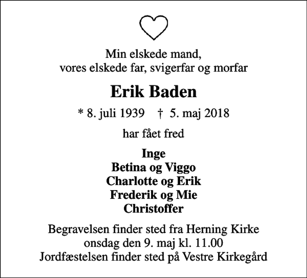 <p>Min elskede mand, vores elskede far, svigerfar og morfar<br />Erik Baden<br />* 8. juli 1939 ✝ 5. maj 2018<br />har fået fred<br />Inge Betina og Viggo Charlotte og Erik Frederik og Mie Christoffer<br />Begravelsen finder sted fra Herning Kirke onsdag den 9. maj kl. 11.00 Jordfæstelsen finder sted på Vestre Kirkegård</p>