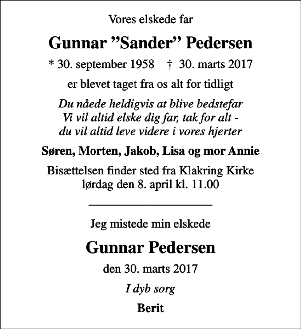 <p>Vores elskede far<br />Gunnar Sander Pedersen<br />* 30. september 1958 ✝ 30. marts 2017<br />er blevet taget fra os alt for tidligt<br />Du nåede heldigvis at blive bedstefar Vi vil altid elske dig far, tak for alt - du vil altid leve videre i vores hjerter<br />Søren, Morten, Jakob, Lisa og mor Annie<br />Bisættelsen finder sted fra Klakring Kirke lørdag den 8. april kl. 11.00<br />Jeg mistede min elskede<br />Gunnar Pedersen<br />den 30. marts 2017<br />I dyb sorg<br />Berit</p>