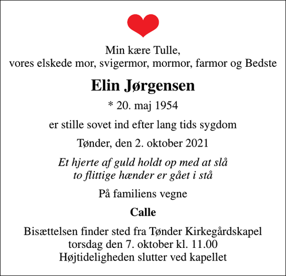 <p>Min kære Tulle, vores elskede mor, svigermor, mormor, farmor og Bedste<br />Elin Jørgensen<br />* 20. maj 1954<br />er stille sovet ind efter lang tids sygdom<br />Tønder, den 2. oktober 2021<br />Et hjerte af guld holdt op med at slå to flittige hænder er gået i stå<br />På familiens vegne<br />Calle<br />Bisættelsen finder sted fra Tønder Kirkegårdskapel torsdag den 7. oktober kl. 11.00 Højtideligheden slutter ved kapellet</p>