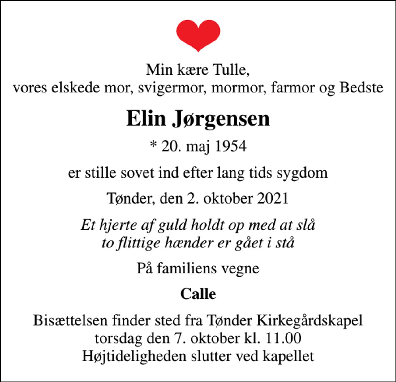 <p>Min kære Tulle, vores elskede mor, svigermor, mormor, farmor og Bedste<br />Elin Jørgensen<br />* 20. maj 1954<br />er stille sovet ind efter lang tids sygdom<br />Tønder, den 2. oktober 2021<br />Et hjerte af guld holdt op med at slå to flittige hænder er gået i stå<br />På familiens vegne<br />Calle<br />Bisættelsen finder sted fra Tønder Kirkegårdskapel torsdag den 7. oktober kl. 11.00 Højtideligheden slutter ved kapellet</p>