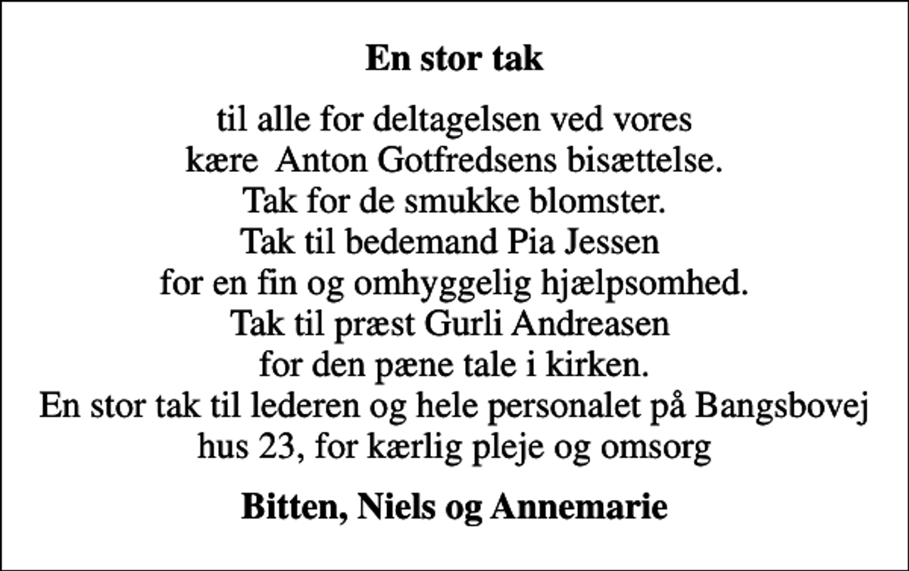 <p>En stor tak<br />til alle for deltagelsen ved vores kære Anton Gotfredsens bisættelse. Tak for de smukke blomster. Tak til bedemand Pia Jessen for en fin og omhyggelig hjælpsomhed. Tak til præst Gurli Andreasen for den pæne tale i kirken. En stor tak til lederen og hele personalet på Bangsbovej hus 23, for kærlig pleje og omsorg<br />Bitten, Niels og Annemarie</p>