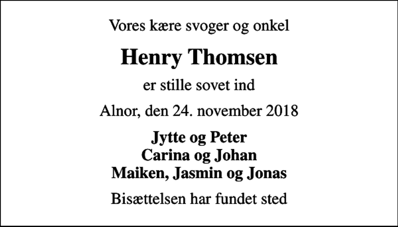 <p>Vores kære svoger og onkel<br />Henry Thomsen<br />er stille sovet ind<br />Alnor, den 24. november 2018<br />Jytte og Peter Carina og Johan Maiken, Jasmin og Jonas<br />Bisættelsen har fundet sted</p>