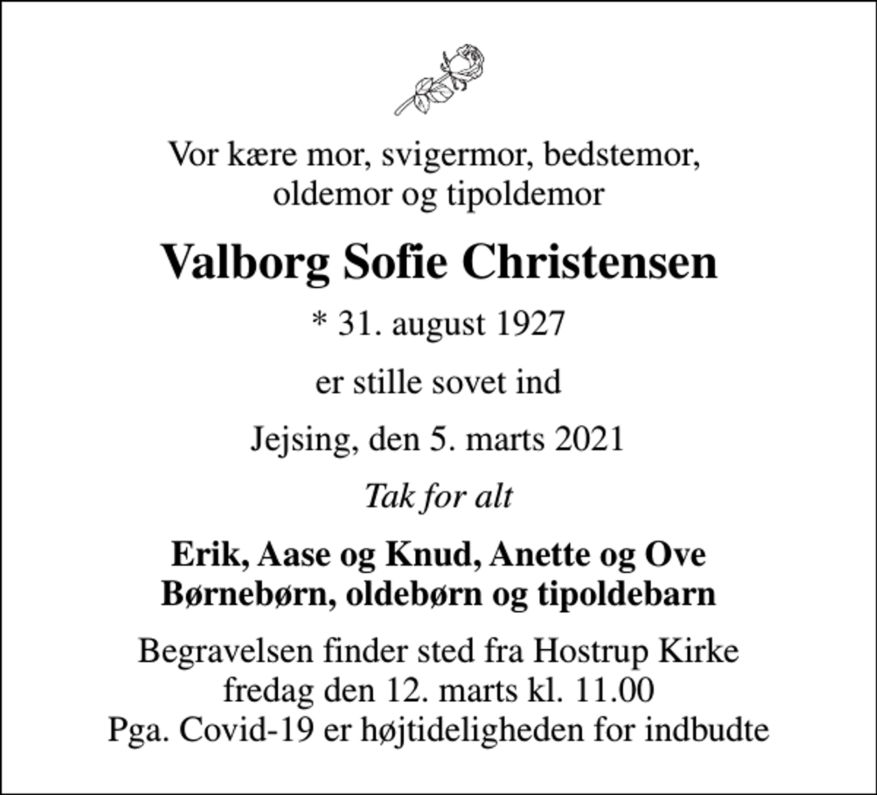 <p>Vor kære mor, svigermor, bedstemor, oldemor og tipoldemor<br />Valborg Sofie Christensen<br />* 31. august 1927<br />er stille sovet ind<br />Jejsing, den 5. marts 2021<br />Tak for alt<br />Erik, Aase og Knud, Anette og Ove Børnebørn, oldebørn og tipoldebarn<br />Begravelsen finder sted fra Hostrup Kirke fredag den 12. marts kl. 11.00 Pga. Covid-19 er højtideligheden for indbudte</p>