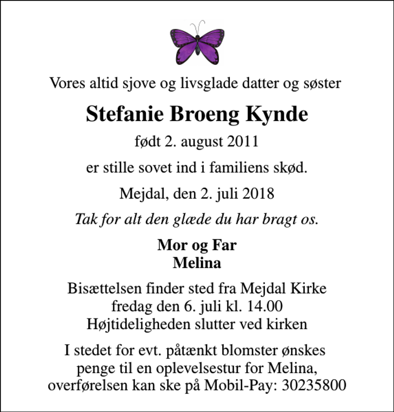 <p>Vores altid sjove og livsglade datter og søster<br />Stefanie Broeng Kynde<br />født 2. august 2011<br />er stille sovet ind i familiens skød.<br />Mejdal, den 2. juli 2018<br />Tak for alt den glæde du har bragt os.<br />Mor og Far Melina<br />Bisættelsen finder sted fra Mejdal Kirke fredag den 6. juli kl. 14.00 Højtideligheden slutter ved kirken<br />I stedet for evt. påtænkt blomster ønskes penge til en oplevelsestur for Melina, overførelsen kan ske på Mobil-Pay: 30235800</p>