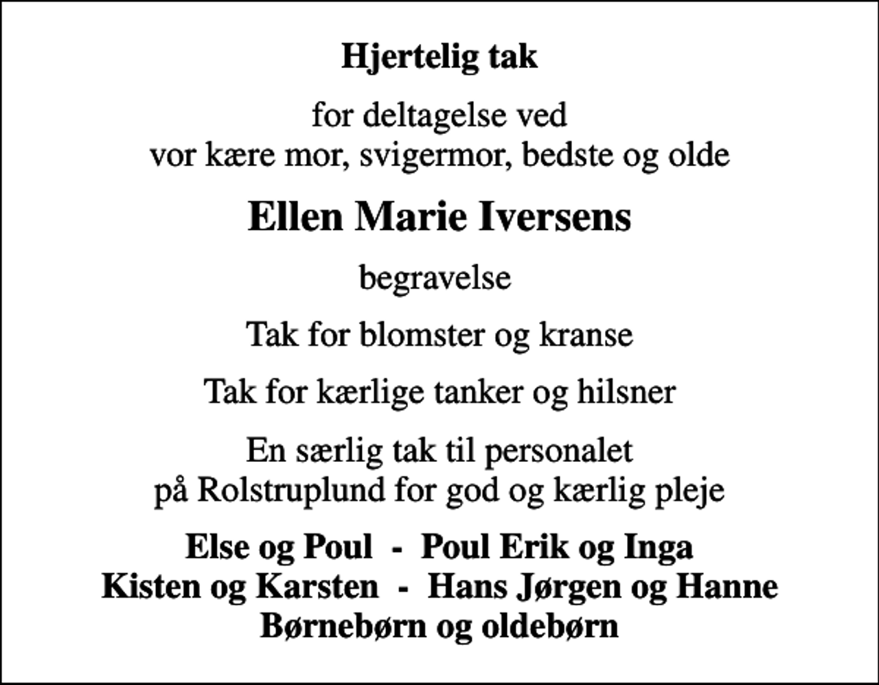 <p>Hjertelig tak<br />for deltagelse ved vor kære mor, svigermor, bedste og olde<br />Ellen Marie Iversens<br />begravelse<br />Tak for blomster og kranse<br />Tak for kærlige tanker og hilsner<br />En særlig tak til personalet på Rolstruplund for god og kærlig pleje<br />Else og Poul - Poul Erik og Inga Kisten og Karsten - Hans Jørgen og Hanne Børnebørn og oldebørn</p>