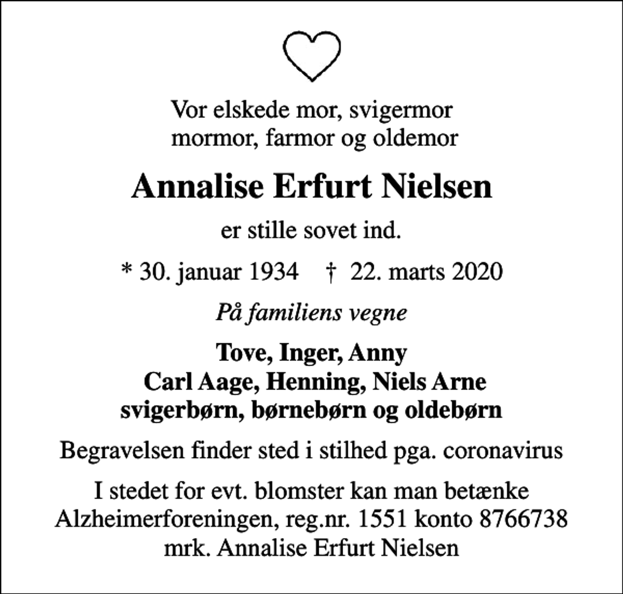 <p>Vor elskede mor, svigermor mormor, farmor og oldemor<br />Annalise Erfurt Nielsen<br />er stille sovet ind.<br />* 30. januar 1934 ✝ 22. marts 2020<br />På familiens vegne<br />Tove, Inger, Anny Carl Aage, Henning, Niels Arne svigerbørn, børnebørn og oldebørn<br />Begravelsen finder sted i stilhed pga. coronavirus<br />I stedet for evt. blomster kan man betænke<br />Alzheimerforeningen reg.nr.1551konto8766738mrk. Annalise Erfurt<br />Nielsen</p>