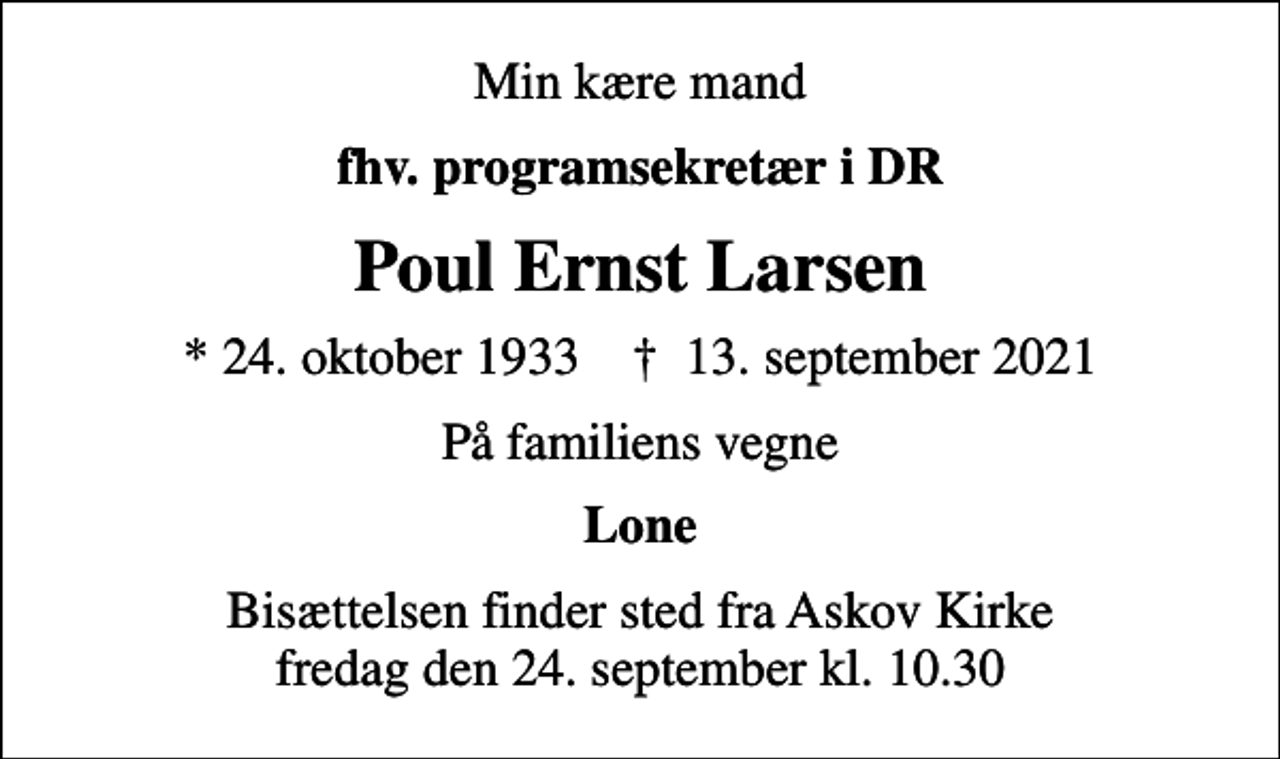 <p>Min kære mand<br />fhv. programsekretær i DR<br />Poul Ernst Larsen<br />* 24. oktober 1933 ✝ 13. september 2021<br />På familiens vegne<br />Lone<br />Bisættelsen finder sted fra Askov Kirke fredag den 24. september kl. 10.30</p>