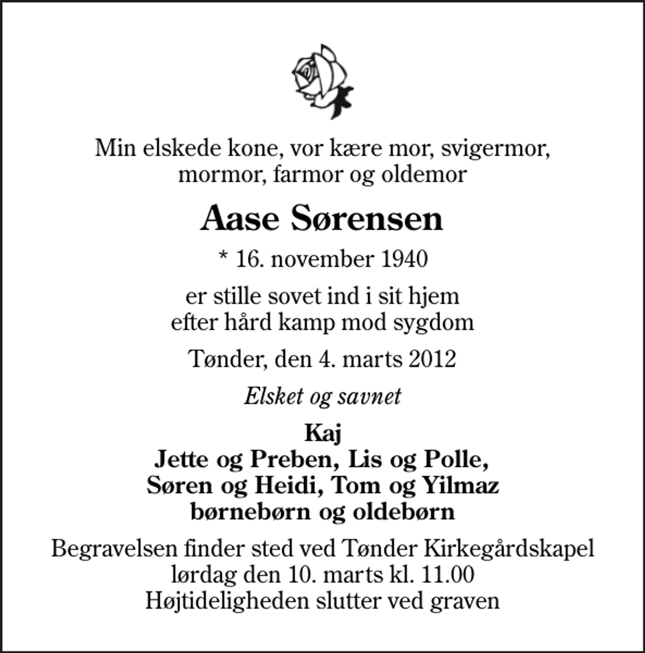 <p>Min elskede kone, vor kære mor, svigermor, mormor, farmor og oldemor<br />Aase Sørensen<br />* 16. november 1940<br />er stille sovet ind i sit hjem efter hård kamp mod sygdom<br />Tønder, den 4. marts 2012<br />Elsket og savnet<br />Kaj Jette og Preben, Lis og Polle, Søren og Heidi, Tom og Yilmaz børnebørn og oldebørn<br />Begravelsen finder sted ved Tønder Kirkegårdskapel lørdag den 10. marts kl. 11.00 Højtideligheden slutter ved graven</p>