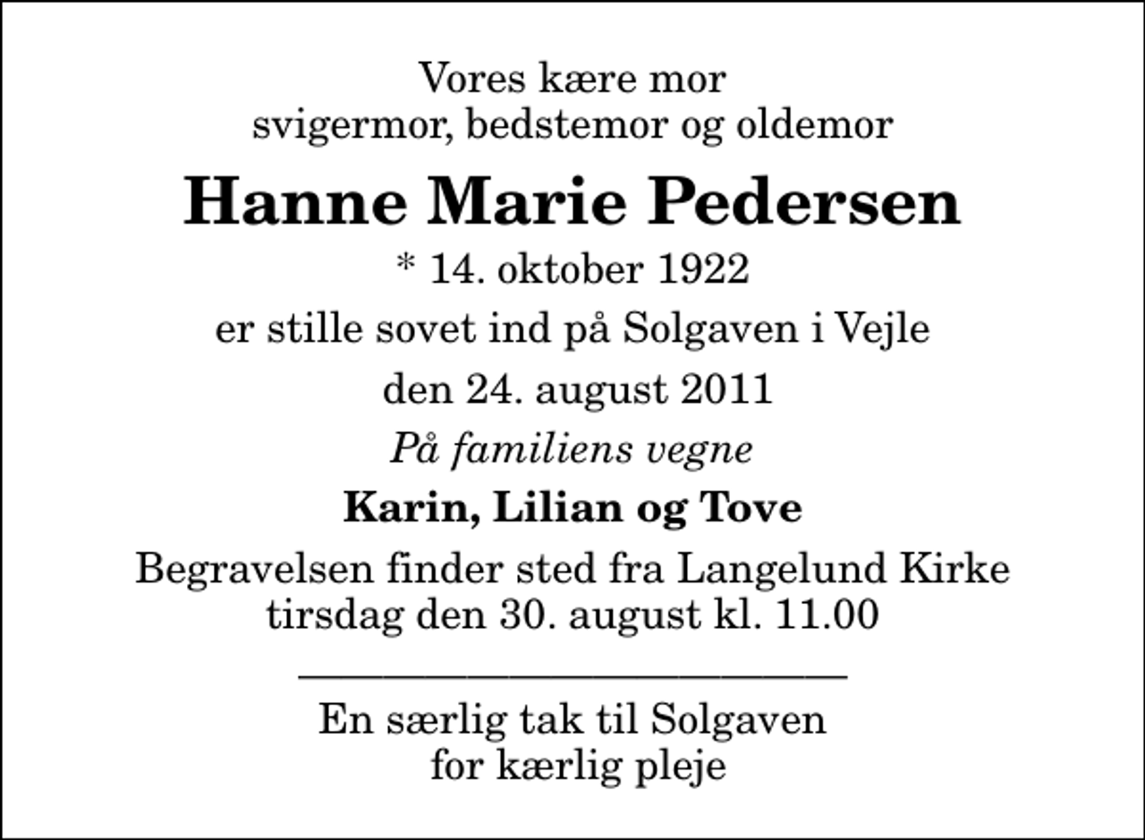 <p>Vores kære mor svigermor, bedstemor og oldemor<br />Hanne Marie Pedersen<br />* 14. oktober 1922<br />er stille sovet ind på Solgaven i Vejle<br />den 24. august 2011<br />På familiens vegne<br />Karin, Lilian og Tove<br />Begravelsen finder sted fra Langelund Kirke tirsdag den 30. august kl. 11.00<br />En særlig tak til Solgaven for kærlig pleje</p>