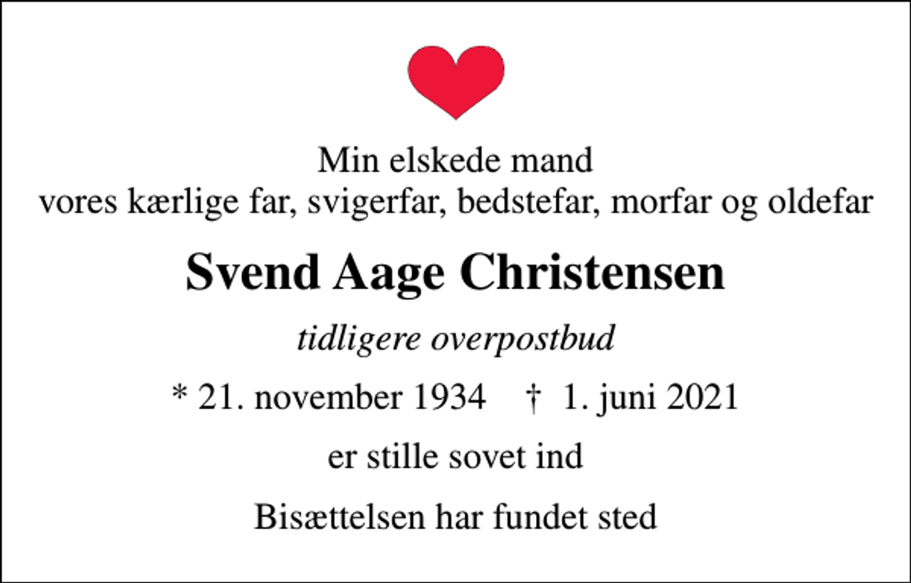 <p>Min elskede mand vores kærlige far, svigerfar, bedstefar, morfar og oldefar<br />Svend Aage Christensen<br />tidligere overpostbud<br />* 21. november 1934 ✝ 1. juni 2021<br />er stille sovet ind<br />Bisættelsen har fundet sted</p>