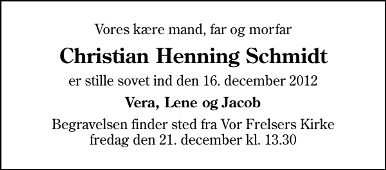 <p>Vores kære mand, far og morfar<br />Christian Henning Schmidt<br />er stille sovet ind den 16. december 2012<br />Vera, Lene og Jacob<br />Begravelsen finder sted fra Vor Frelsers Kirke fredag den 21. december kl. 13.30</p>