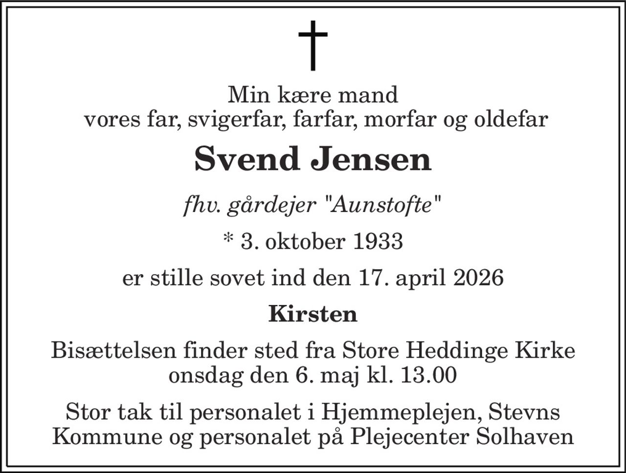 Min kære mand  vores far, svigerfar, farfar, morfar og oldefar 
Svend Jensen 
fhv. gårdejer "Aunstofte" 
* 3. oktober 1933 
er stille sovet ind den 17. april 2026 
Kirsten 
Bisættelsen finder sted fra Store Heddinge Kirke onsdag den 6. maj kl. 13.00 
Stor tak til personalet i Hjemmeplejen, Stevns Kommune og personalet på Plejecenter Solhaven