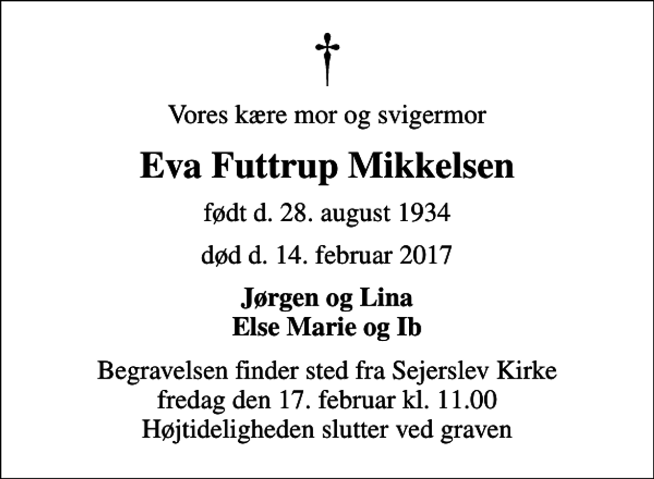 <p>Vores kære mor og svigermor<br />Eva Futtrup Mikkelsen<br />født d. 28. august 1934<br />død d. 14. februar 2017<br />Jørgen og Lina Else Marie og Ib<br />Begravelsen finder sted fra Sejerslev Kirke fredag den 17. februar kl. 11.00 Højtideligheden slutter ved graven</p>