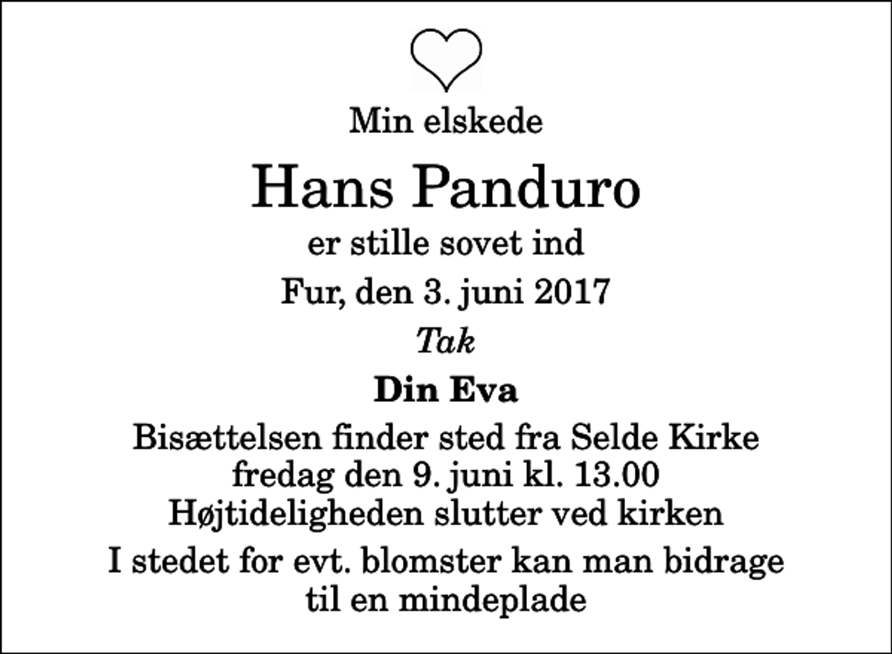 <p>Min elskede<br />Hans Panduro<br />er stille sovet ind<br />Fur, den 3. juni 2017<br />Tak<br />Din Eva<br />Bisættelsen finder sted fra Selde Kirke fredag den 9. juni kl. 13.00 Højtideligheden slutter ved kirken<br />I stedet for evt. blomster kan man bidrage til en mindeplade</p>