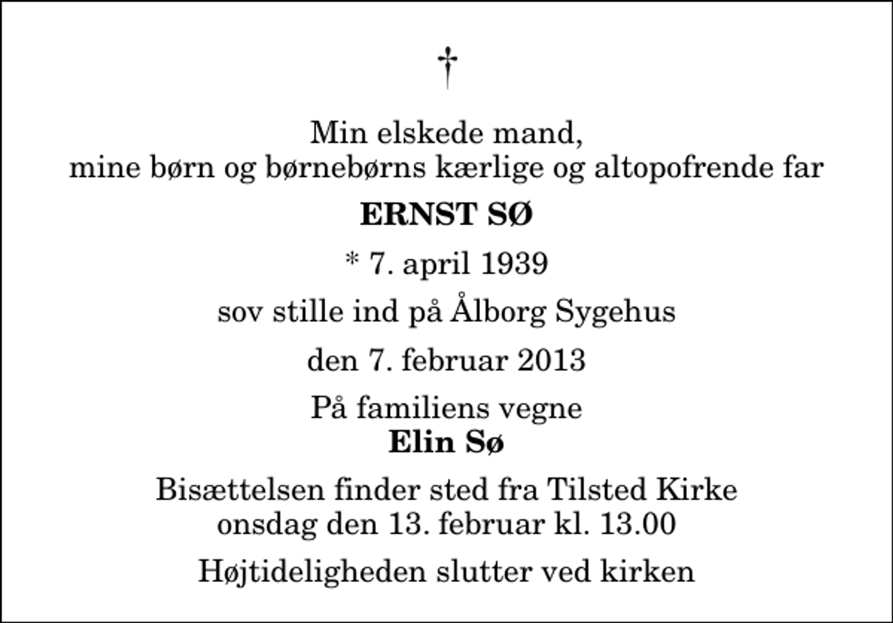 <p>Min elskede mand, mine børn og børnebørns kærlige og altopofrende far<br />Ernst Sø<br />* 7. april 1939<br />sov stille ind på Ålborg Sygehus<br />den 7. februar 2013<br />På familiens vegne<br />Elin Sø<br />Bisættelsen finder sted fra Tilsted Kirke onsdag den 13. februar kl. 13.00 Højtideligheden slutter ved kirken</p>