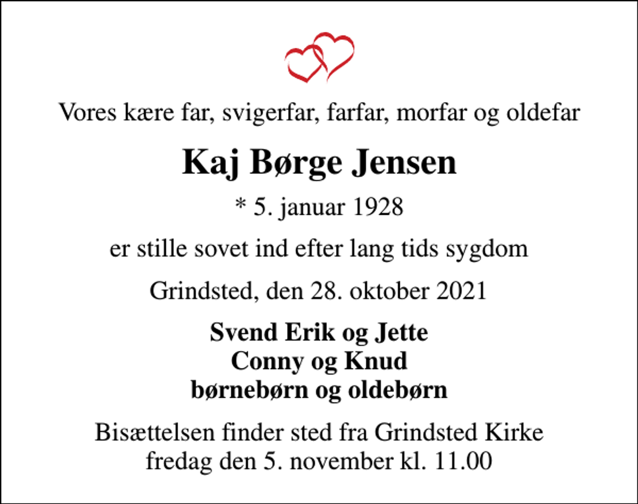<p>Vores kære far, svigerfar, farfar, morfar og oldefar<br />Kaj Børge Jensen<br />* 5. januar 1928<br />er stille sovet ind efter lang tids sygdom<br />Grindsted, den 28. oktober 2021<br />Svend Erik og Jette Conny og Knud børnebørn og oldebørn<br />Bisættelsen finder sted fra Grindsted Kirke fredag den 5. november kl. 11.00</p>