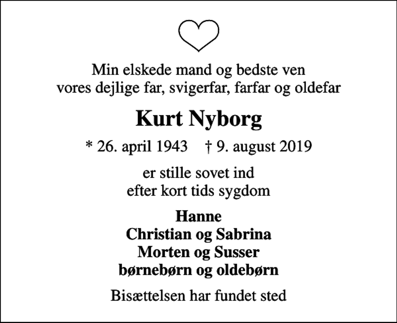 <p>Min elskede mand og bedste ven vores dejlige far, svigerfar, farfar og oldefar<br />Kurt Nyborg<br />* 26. april 1943 ✝ 9. august 2019<br />er stille sovet ind efter kort tids sygdom<br />Hanne Christian og Sabrina Morten og Susser børnebørn og oldebørn<br />Bisættelsen har fundet sted</p>