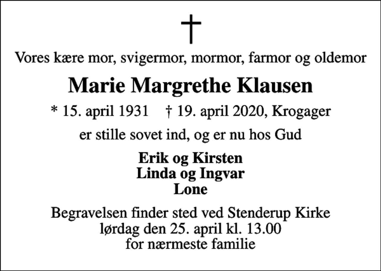 <p>Vores kære mor, svigermor, mormor, farmor og oldemor<br />Marie Margrethe Klausen<br />* 15. april 1931 ✝ 19. april 2020, Krogager<br />er stille sovet ind, og er nu hos Gud<br />Erik og Kirsten Linda og Ingvar Lone<br />Begravelsen finder sted ved Stenderup Kirke lørdag den 25. april kl. 13.00 for nærmeste familie</p>