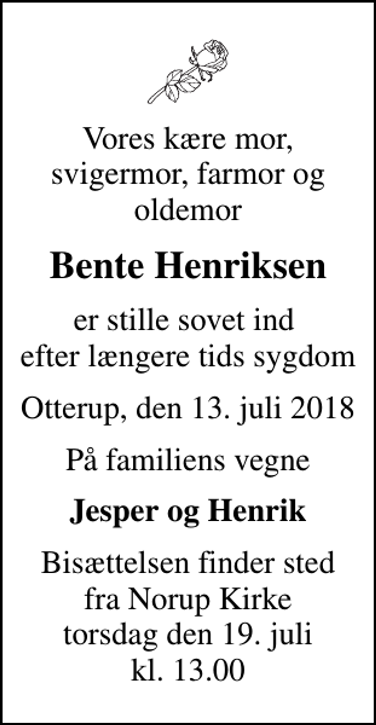 <p>Vores kære mor, svigermor, farmor og oldemor<br />Bente Henriksen<br />er stille sovet ind efter længere tids sygdom<br />Otterup, den 13. juli 2018<br />På familiens vegne<br />Jesper og Henrik<br />Bisættelsen finder sted fra Norup Kirke torsdag den 19. juli kl. 13.00</p>