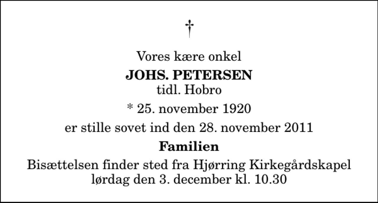 <p>Vores kære onkel<br />Johs. Petersen<br />tidl. Hobro<br />* 25. november 1920<br />er stille sovet ind den 28. november 2011<br />Familien<br />Bisættelsen finder sted fra Hjørring Kirkegårds Kapel lørdag den 3. december kl. 10.30</p>