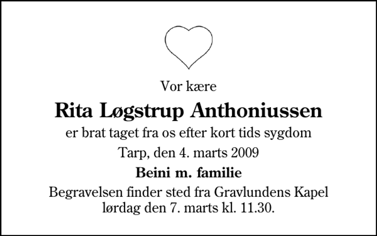 <p>Vor kære<br />Rita Løgstrup Anthoniussen<br />er brat taget fra os efter kort tids sygdom<br />Tarp, den 4. marts 2009<br />Beini m. familie<br />Begravelsen finder sted fra Gravlundens Kapel lørdag den 7. marts kl. 11.30</p>
