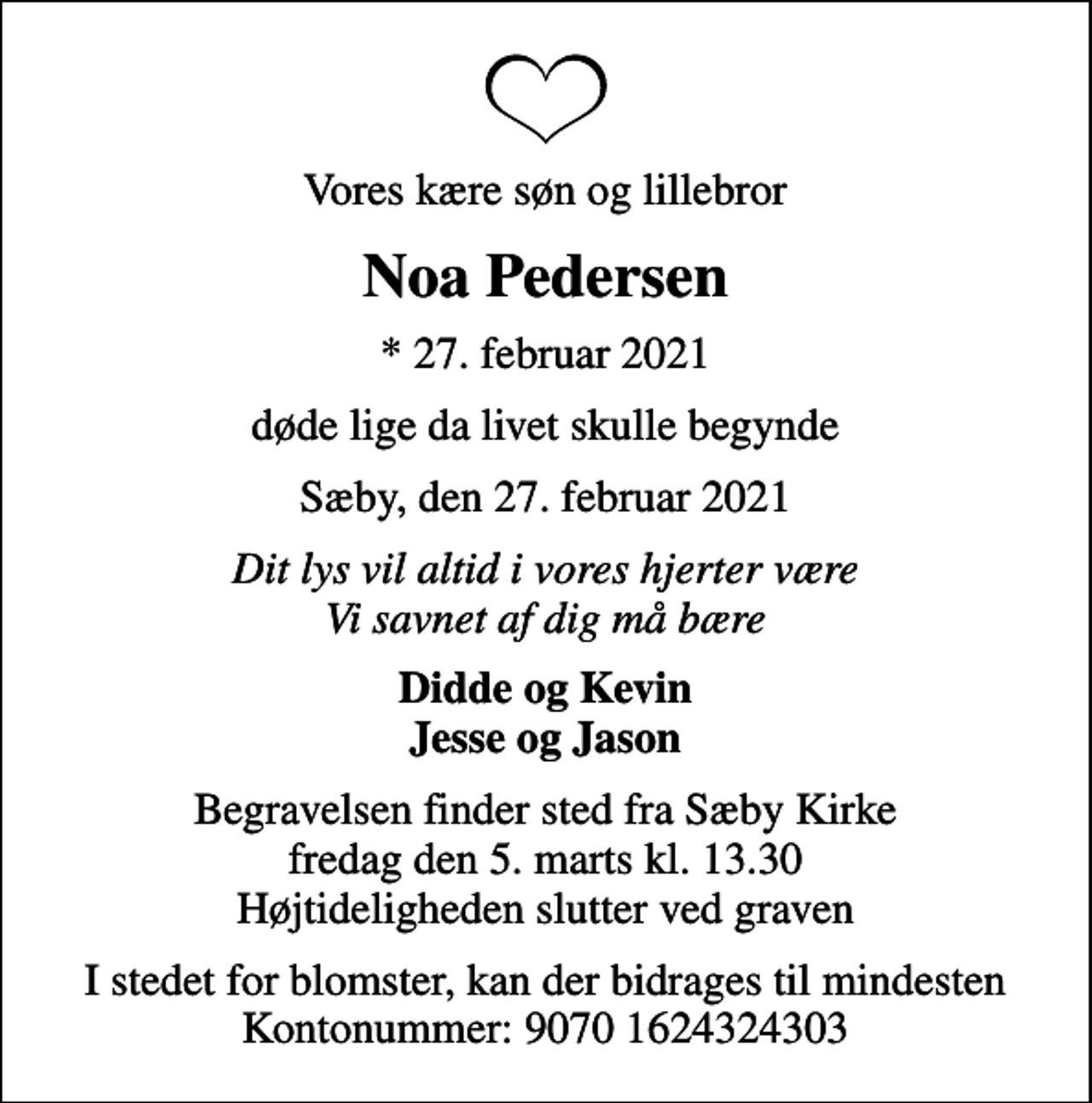 <p>Vores kære søn og lillebror<br />Noa Pedersen<br />* 27. februar 2021<br />døde lige da livet skulle begynde<br />Sæby, den 27. februar 2021<br />Dit lys vil altid i vores hjerter være Vi savnet af dig må bære<br />Didde og Kevin Jesse og Jason<br />Begravelsen finder sted fra Sæby Kirke fredag den 5. marts kl. 13.30 Højtideligheden slutter ved graven<br />I stedet for blomster, kan der bidrages til mindesten Kontonummer: 9070 1624324303</p>