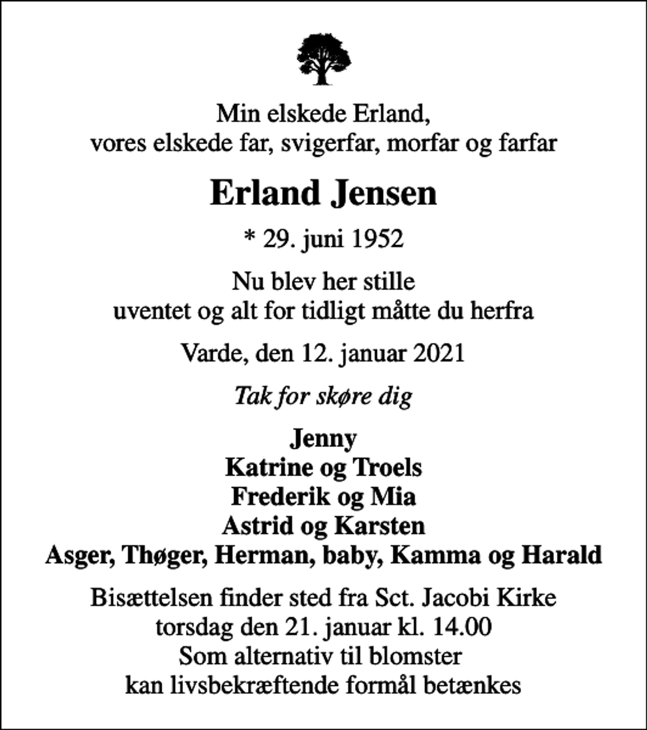 <p>Min elskede Erland, vores elskede far, svigerfar, morfar og farfar<br />Erland Jensen<br />* 29. juni 1952<br />Nu blev her stille uventet og alt for tidligt måtte du herfra<br />Varde, den 12. januar 2021<br />Tak for skøre dig<br />Jenny Katrine og Troels Frederik og Mia Astrid og Karsten Asger, Thøger, Herman, baby, Kamma og Harald<br />Bisættelsen finder sted fra Sct. Jacobi Kirke torsdag den 21. januar kl. 14.00 Som alternativ til blomster kan livsbekræftende formål betænkes</p>