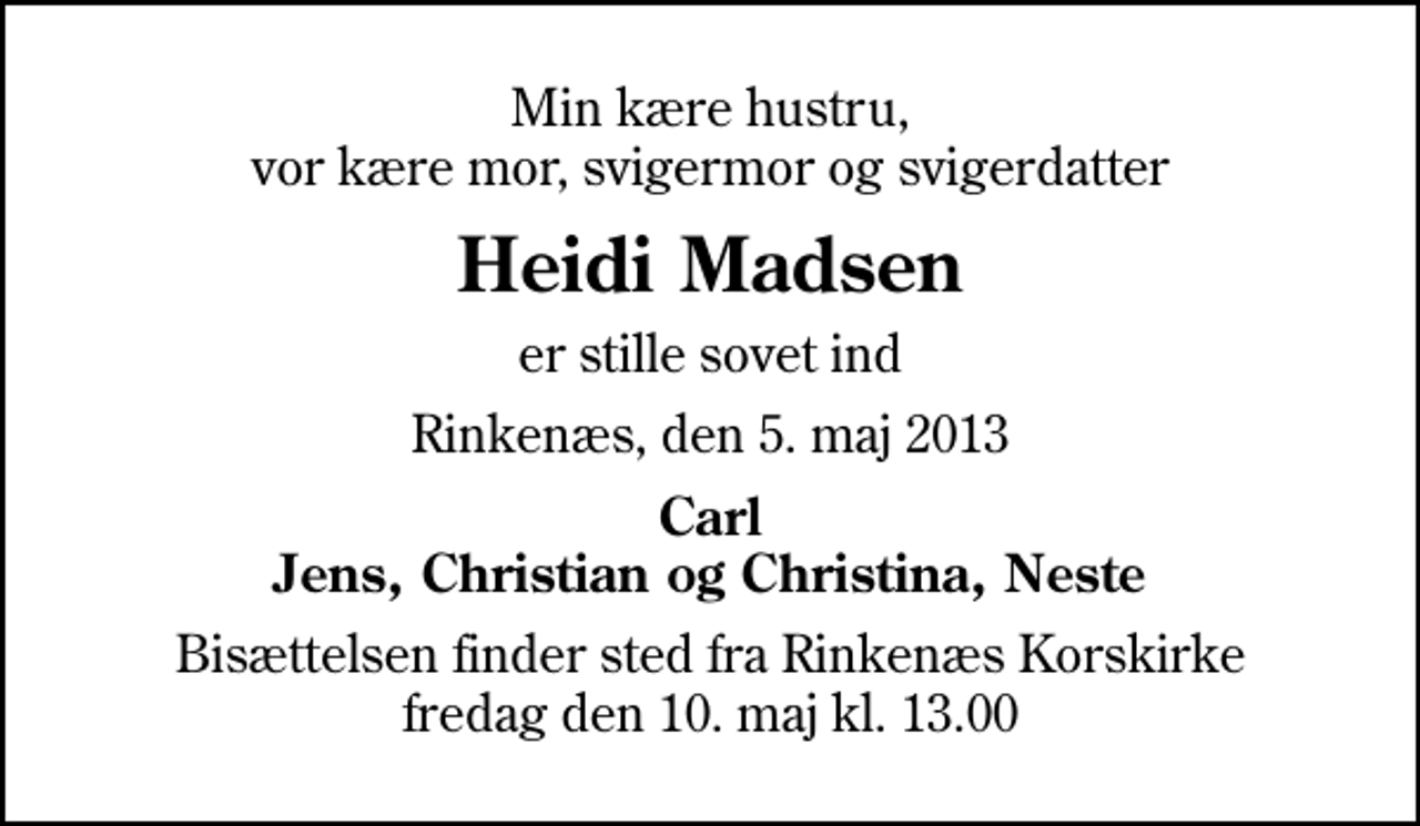 <p>Min kære hustru, vor kære mor, svigermor og svigerdatter<br />Heidi Madsen<br />er stille sovet ind<br />Rinkenæs, den 5. maj 2013<br />Carl Jens, Christian og Christina, Neste<br />Bisættelsen finder sted fra Rinkenæs Korskirke fredag den 10. maj kl. 13.00</p>