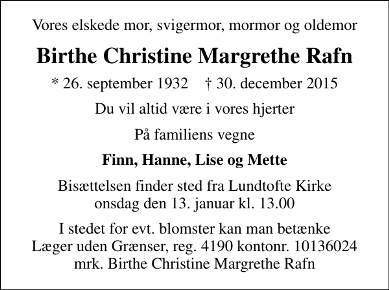 <p>Vores elskede mor, svigermor, mormor og oldemor<br />Birthe Christine Margrethe Rafn<br />* 26. september 1932 ✝ 30. december 2015<br />Du vil altid være i vores hjerter<br />På familiens vegne<br />Finn, Hanne, Lise og Mette<br />Bisættelsen finder sted fra Lundtofte Kirke onsdag den 13. januar kl. 13.00<br />I stedet for evt. blomster kan man betænke<br />Læger uden Grænser reg.4190kontonr.10136024mrk. Birthe Christine Margrethe<br />Rafn</p>