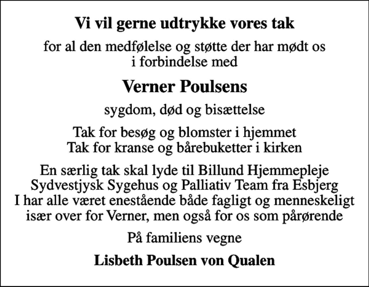 <p>Vi vil gerne udtrykke vores tak<br />for al den medfølelse og støtte der har mødt os i forbindelse med<br />Verner Poulsens<br />sygdom, død og bisættelse<br />Tak for besøg og blomster i hjemmet Tak for kranse og bårebuketter i kirken<br />En særlig tak skal lyde til Billund Hjemmepleje Sydvestjysk Sygehus og Palliativ Team fra Esbjerg I har alle været enestående både fagligt og menneskeligt især over for Verner, men også for os som pårørende<br />På familiens vegne<br />Lisbeth Poulsen von Qualen</p>