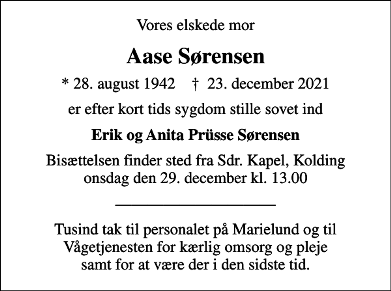<p>Vores elskede mor<br />Aase Sørensen<br />* 28. august 1942 ✝ 23. december 2021<br />er efter kort tids sygdom stille sovet ind<br />Erik og Anita Prüsse Sørensen<br />Bisættelsen finder sted fra Sdr. Kapel, Kolding onsdag den 29. december kl. 13.00<br />Tusind tak til personalet på Marielund og til Vågetjenesten for kærlig omsorg og pleje samt for at være der i den sidste tid.</p>