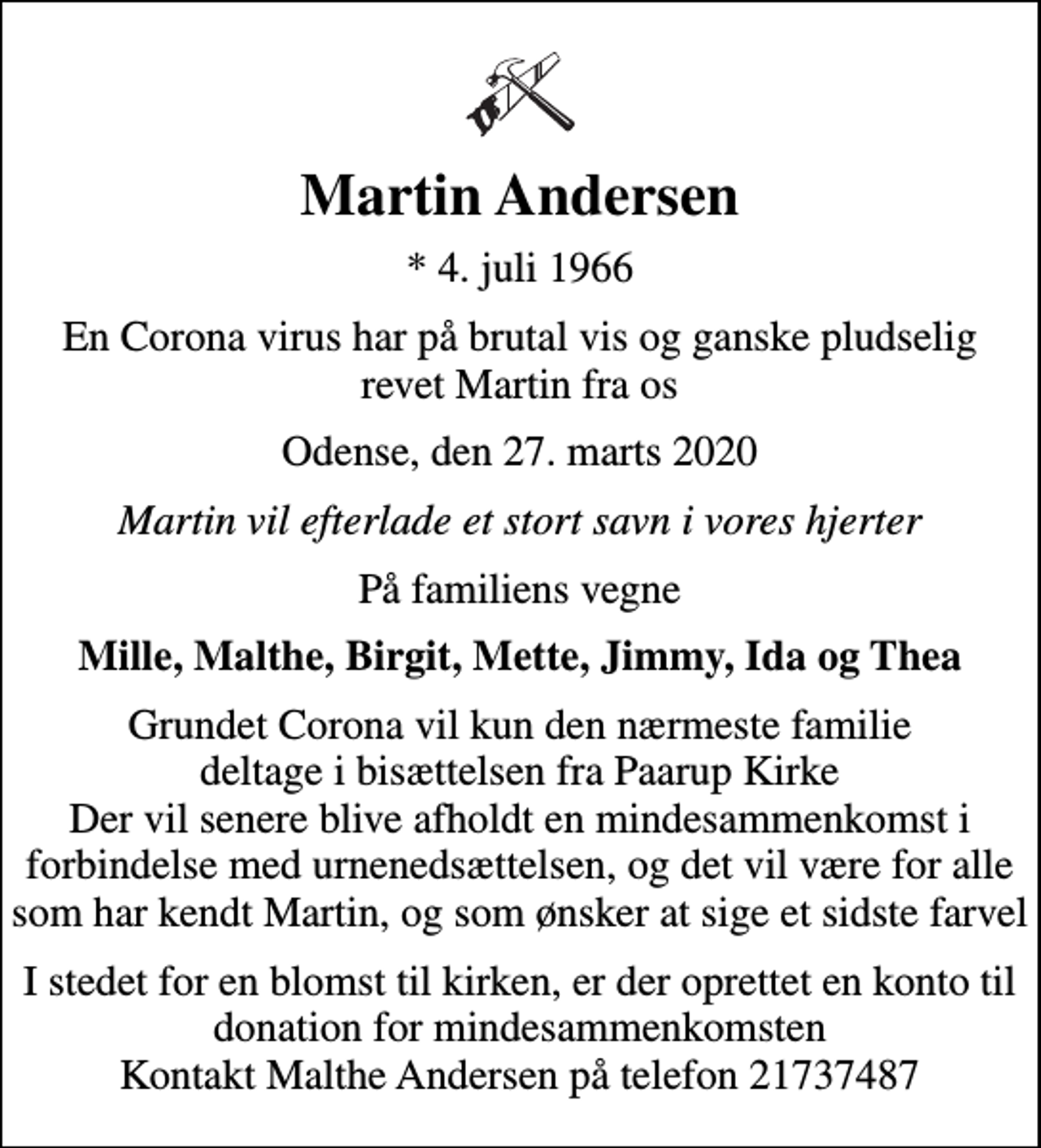 <p>Martin Andersen<br />* 4. juli 1966<br />En Corona virus har på brutal vis og ganske pludselig revet Martin fra os<br />Odense, den 27. marts 2020<br />Martin vil efterlade et stort savn i vores hjerter<br />På familiens vegne<br />Mille, Malthe, Birgit, Mette, Jimmy, Ida og Thea<br />Grundet Corona vil kun den nærmeste familie deltage i bisættelsen fra Paarup Kirke Der vil senere blive afholdt en mindesammenkomst i forbindelse med urnenedsættelsen, og det vil være for alle som har kendt Martin, og som ønsker at sige et sidste farvel<br />I stedet for en blomst til kirken, er der oprettet en konto til donation for mindesammenkomsten Kontakt Malthe Andersen på telefon 21737487</p>
