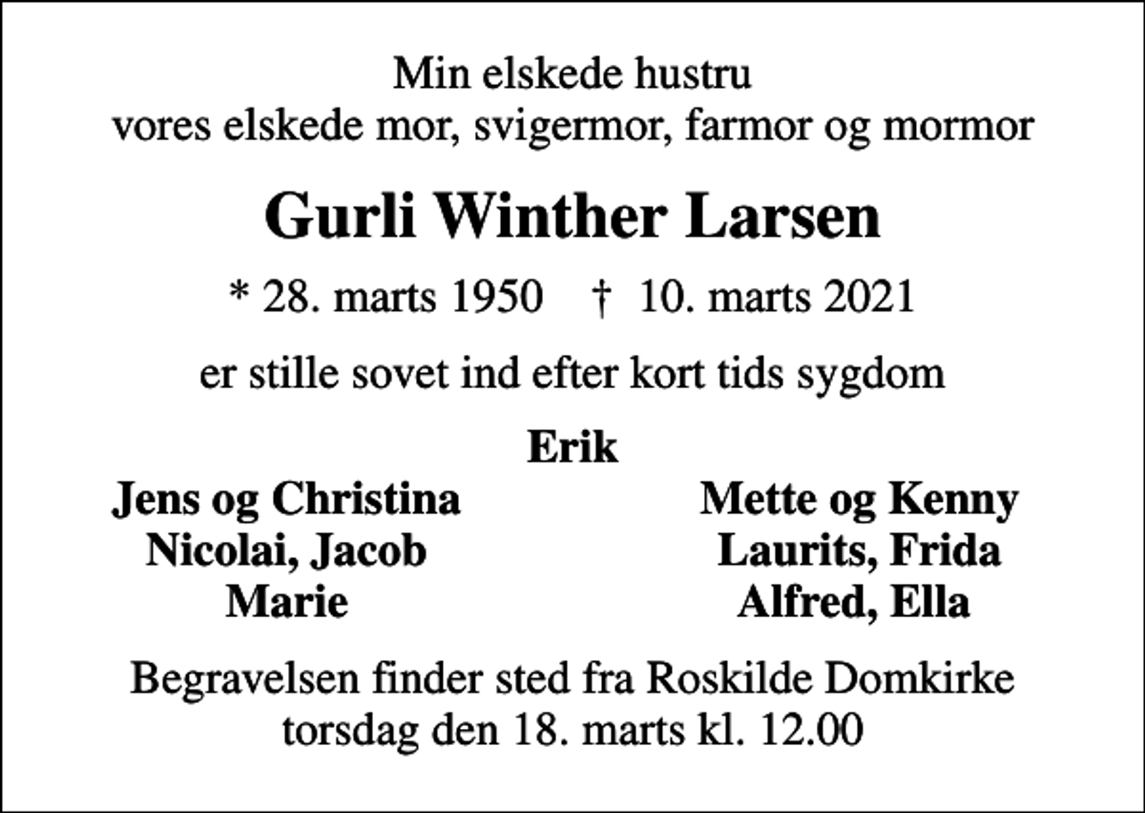 <p>Min elskede hustru vores elskede mor, svigermor, farmor og mormor<br />Gurli Winther Larsen<br />* 28. marts 1950 ✝ 10. marts 2021<br />er stille sovet ind efter kort tids sygdom<br />Erik<br />Jens og Christina<br />Mette og Kenny<br />Nicolai, Jacob<br />Laurits, Frida<br />Marie<br />Alfred, Ella<br />Begravelsen finder sted fra Roskilde Domkirke torsdag den 18. marts kl. 12.00</p>