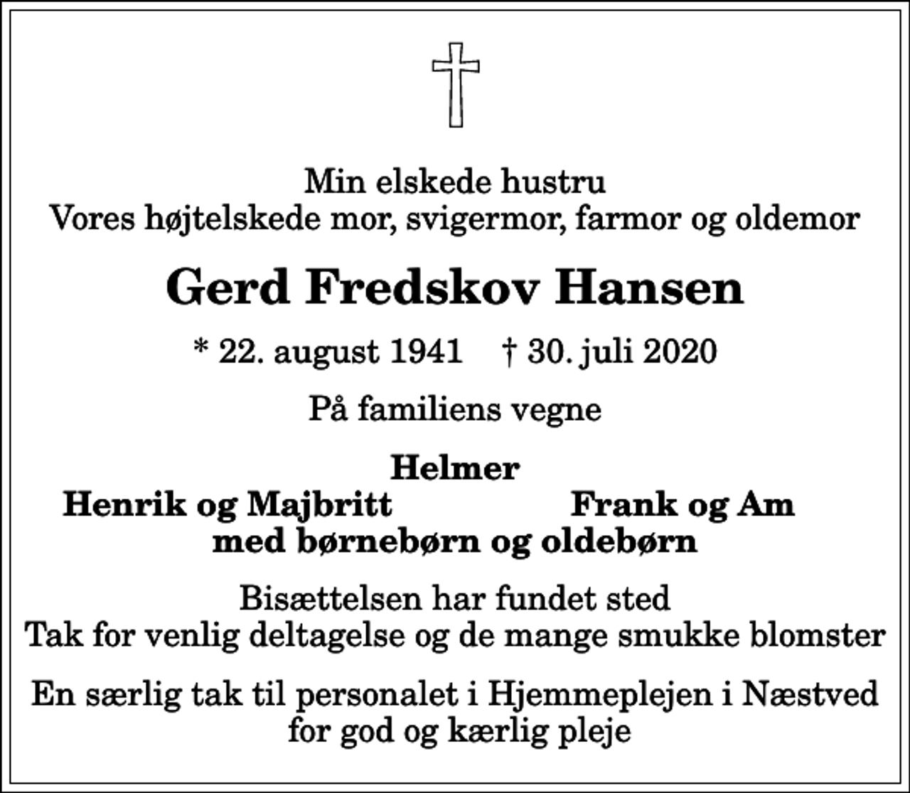 <p>Min elskede hustru Vores højtelskede mor, svigermor, farmor og oldemor<br />Gerd Fredskov Hansen<br />* 22. august 1941 ✝ 30. juli 2020<br />På familiens vegne<br />Helmer<br />Henrik og Majbritt<br />Frank og Am<br />Bisættelsen har fundet sted Tak for venlig deltagelse og de mange smukke blomster<br />En særlig tak til personalet i Hjemmeplejen i Næstved for god og kærlig pleje</p>