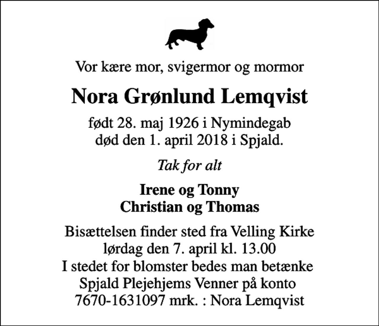 <p>Vor kære mor, svigermor og mormor<br />Nora Grønlund Lemqvist<br />født 28. maj 1926 i Nymindegab død den 1. april 2018 i Spjald.<br />Tak for alt<br />Irene og Tonny Christian og Thomas<br />Bisættelsen finder sted fra Velling Kirke lørdag den 7. april kl. 13.00 I stedet for blomster bedes man betænke Spjald Plejehjems Venner på konto 7670-1631097 mrk. : Nora Lemqvist</p>