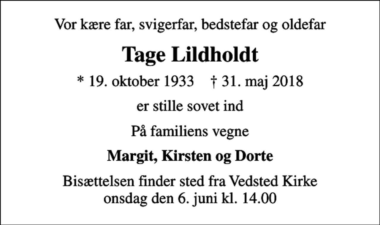 <p>Vor kære far, svigerfar, bedstefar og oldefar<br />Tage Lildholdt<br />* 19. oktober 1933 ✝ 31. maj 2018<br />er stille sovet ind<br />På familiens vegne<br />Margit, Kirsten og Dorte<br />Bisættelsen finder sted fra Vedsted Kirke onsdag den 6. juni kl. 14.00</p>