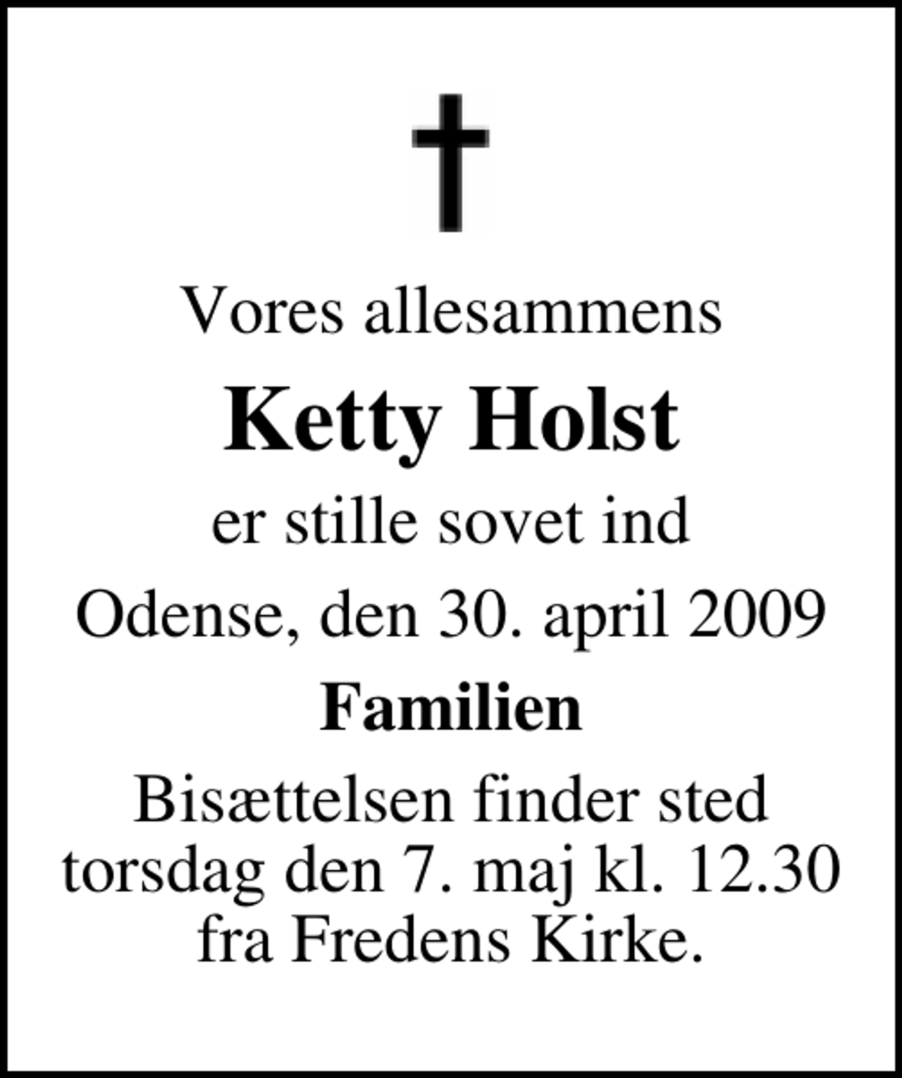 <p>Vores allesammens<br />Ketty Holst<br />er stille sovet ind<br />Odense, den 30. april 2009<br />Familien<br />Bisættelsen finder sted torsdag den 7. maj kl. 12.30 fra Fredens Kirke.</p>